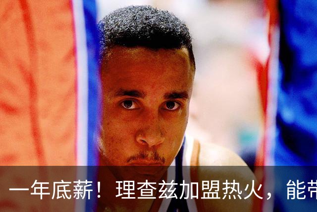 一年底薪！理查兹加盟热火，能带来什么？