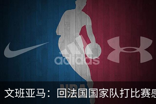 文班亚马：回法国国家队打比赛感觉很棒 这是一支全新的球队